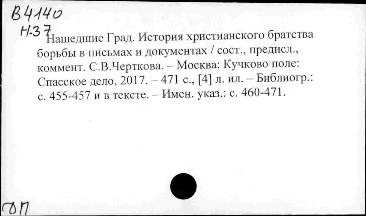 ﻿64^
Зашедшие Град. История христианского братства борьбы в письмах и документах / сост., предисл., коммент. С.В.Черткова. - Москва: Кучково поле: Спасское дело, 2017. - 471 с., [4] л. ил. - Библиогр.: с. 455-457 и в тексте. - Имен, указ.: с. 460-471.
